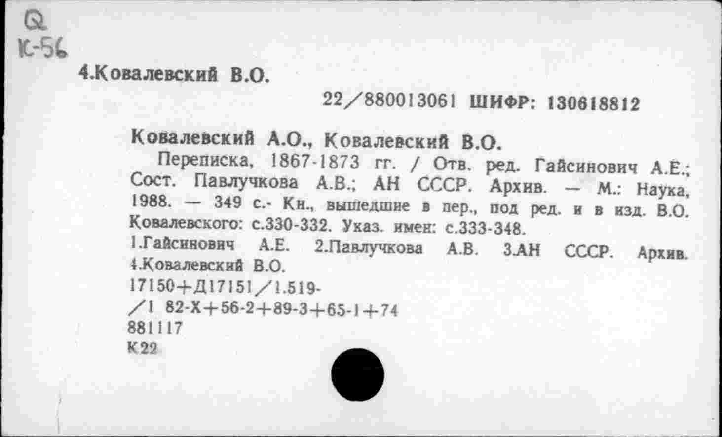 ﻿К.-5С
4-Ковалевский В.О.
22/880013061 ШИФР: 130618812
Ковалевский А.О., Ковалевский В.О.
Переписка, 1867-1873 гг. / Отв. ред. Гайсинович А.Ё.; Сост. Павлучкова А.В.; АН СССР. Архив. — М.: Наука, 1988. — 349 с,- Кн., вышедшие в пер., под ред. и в изд. В.О. Ковалевского: с.330-332. Указ, имен: с.333-348.
I.Гайсинович А.Е. 2.Павлучкова А.В. ЗАН СССР. Архив. ♦.Ковалевский В.О.
17150+Д17151/1.519-
/1 82-X+56-2+89-3-i-65-l+74 881117
К22	.А.